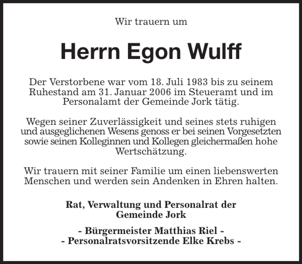 <p>Wir trauern um<br />Herrn Egon Wulff<br />Der Verstorbene war vom 18. Juli 1983 bis zu seinem Ruhestand am 31. Januar 2006 im Steueramt und im Personalamt der Gemeinde Jork tätig.</p>
<p>Wegen seiner Zuverlässigkeit und seines stets ruhigen und ausgeglichenen Wesens genoss er bei seinen Vorgesetzten sowie seinen Kolleginnen und Kollegen gleichermaßen hohe Wertschätzung.</p>
<p>Wir trauern mit seiner Familie um einen liebenswerten Menschen und werden sein Andenken in Ehren halten.<br />Rat, Verwaltung und Personalrat der<br />Gemeinde Jork<br />- Bürgermeister Matthias Riel -<br />- Personalratsvorsitzende Elke Krebs -</p>