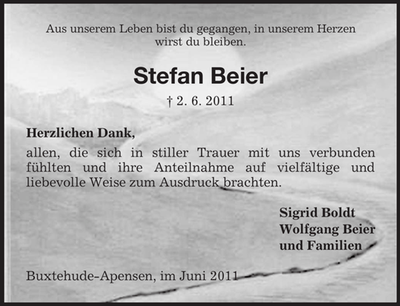 <p>Aus unserem Leben bist du gegangen, in unserem Herzen wirst du bleiben.</p>
<p>Stefan Beier<br />† 2. 6. 2011 Herzlichen Dank, allen, die sich in stiller Trauer mit uns verbunden fühlten und ihre Anteilnahme auf vielfältige und liebevolle Weise zum Ausdruck brachten. Sigrid Boldt Wolfgang Beier und Familien Buxtehude-Apensen, im Juni 2011</p>