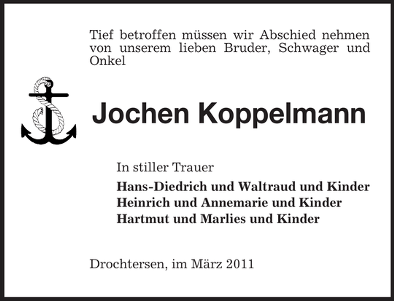 <p>Tief betroffen müssen wir Abschied nehmen von unserem lieben Bruder, Schwager und Onkel</p><p>Jochen Koppelmann<br />In stiller Trauer Hans-Diedrich und Waltraud und Kinder Heinrich und Annemarie und Kinder Hartmut und Marlies und Kinder</p><p>Drochtersen, im März 2011</p>