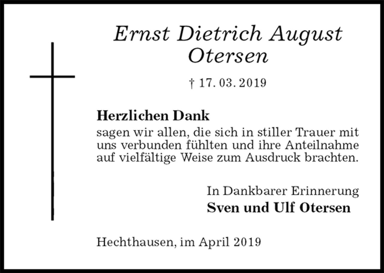 <p>Ernst Dietrich August<br />Otersen<br />† 17. 03. 2019<br />Herzlichen Dank<br />sagen wir allen, die sich in stiller Trauer mit uns verbunden fühlten und ihre Anteilnahme auf vielfältige Weise zum Ausdruck brachten.<br />In Dankbarer Erinnerung<br />Sven und Ulf Otersen<br />Hechthausen, im April 2019</p>