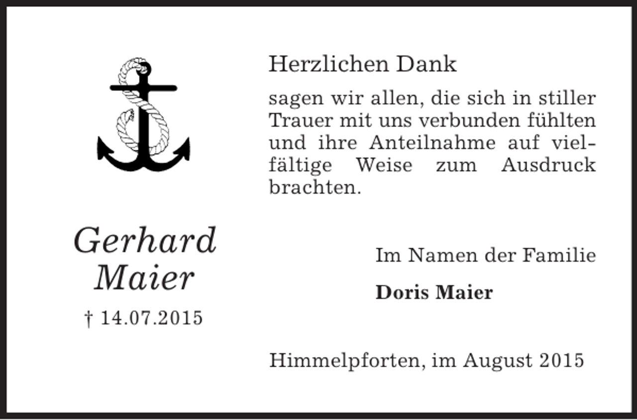 <p>Gerhard<br />Maier<br />† 14.07.2015<br />Herzlichen Dank<br />sagen wir allen, die sich in stiller Trauer mit uns verbunden fühlten<br />und ihre Anteilnahme auf vielfältige Weise zum Ausdruck brachten.<br />Im Namen der Familie<br />Doris Maier<br />Himmelpforten, im August 2015</p>