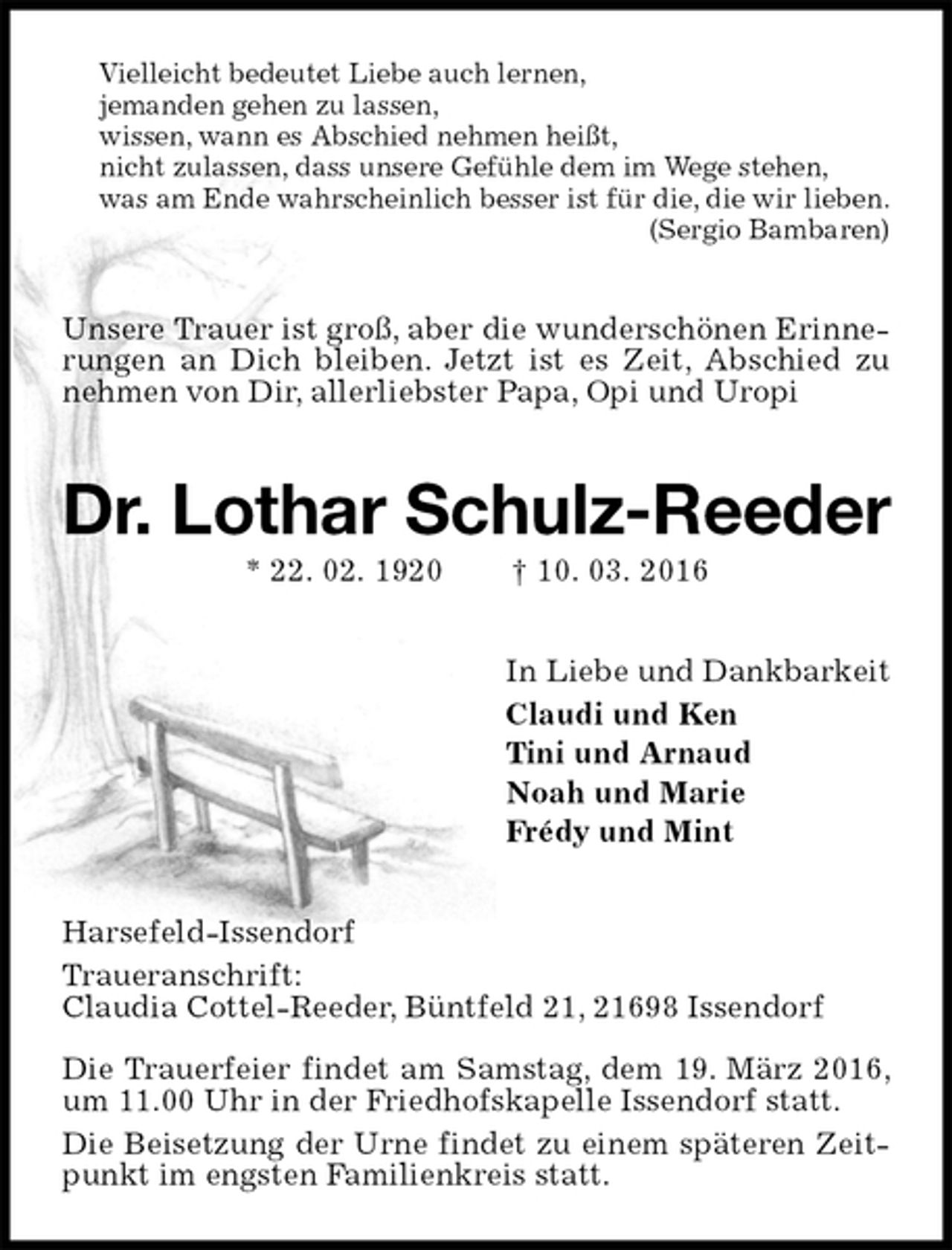 <p>Vielleicht bedeutet Liebe auch lernen,<br />jemanden gehen zu lassen,<br />wissen, wann es Abschied nehmen heißt,<br />nicht zulassen, dass unsere Gefühle dem im Wege stehen,<br />was am Ende wahrscheinlich besser ist für die, die wir lieben.<br />(Sergio Bambaren)<br />Unsere Trauer ist groß, aber die wunderschönen Erinnerungen an Dich bleiben. Jetzt ist es Zeit, Abschied zu nehmen von Dir, allerliebster Papa, Opi und Uropi<br />Dr. Lothar Schulz-Reeder<br />* 22. 02. 1920 † 10. 03. 2016<br />In Liebe und Dankbarkeit<br />Claudi und Ken<br />Tini und Arnaud<br />Noah und Marie<br />Frédy und Mint<br />Harsefeld-Issendorf<br />Traueranschrift:<br />Claudia Cottel-Reeder, Büntfeld 21, 21698 Issendorf</p>
<p>Die Trauerfeier findet am Samstag, dem 19. März 2016, um 11.00 Uhr in der Friedhofskapelle Issendorf statt.<br />Die Beisetzung der Urne findet zu einem späteren Zeitpunkt im engsten Familienkreis statt.</p>