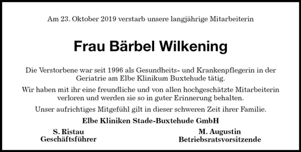 <p>Am 23. Oktober 2019 verstarb unsere langjährige Mitarbeiterin<br />Frau Bärbel Wilkening<br />Die Verstorbene war seit 1996 als Gesundheits- und Krankenpflegerin in der<br />Geriatrie am Elbe Klinikum Buxtehude tätig.<br />Wir haben mit ihr eine freundliche und von allen hochgeschätzte Mitarbeiterin<br />verloren und werden sie so in guter Erinnerung behalten.<br />Unser aufrichtiges Mitgefühl gilt in dieser schweren Zeit ihrer Familie.<br />Elbe Kliniken Stade-Buxtehude GmbH<br />S. Ristau<br />Geschäftsführer<br />M. Augustin<br />Betriebsratsvorsitzende</p>