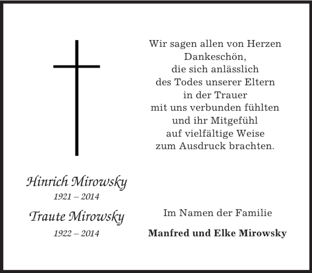 <p>Hinrich Mirowsky<br />1921 – 2014</p><p>Traute Mirowsky<br />1922 – 2014<br />Wir sagen allen von Herzen<br />Dankeschön,<br />die sich anlässlich<br />des Todes unserer Eltern<br />in der Trauer<br />mit uns verbunden fühlten<br />und ihr Mitgefühl<br />auf vielfältige Weise<br />zum Ausdruck brachten.<br />Im Namen der Familie<br />Manfred und Elke Mirowsky</p>