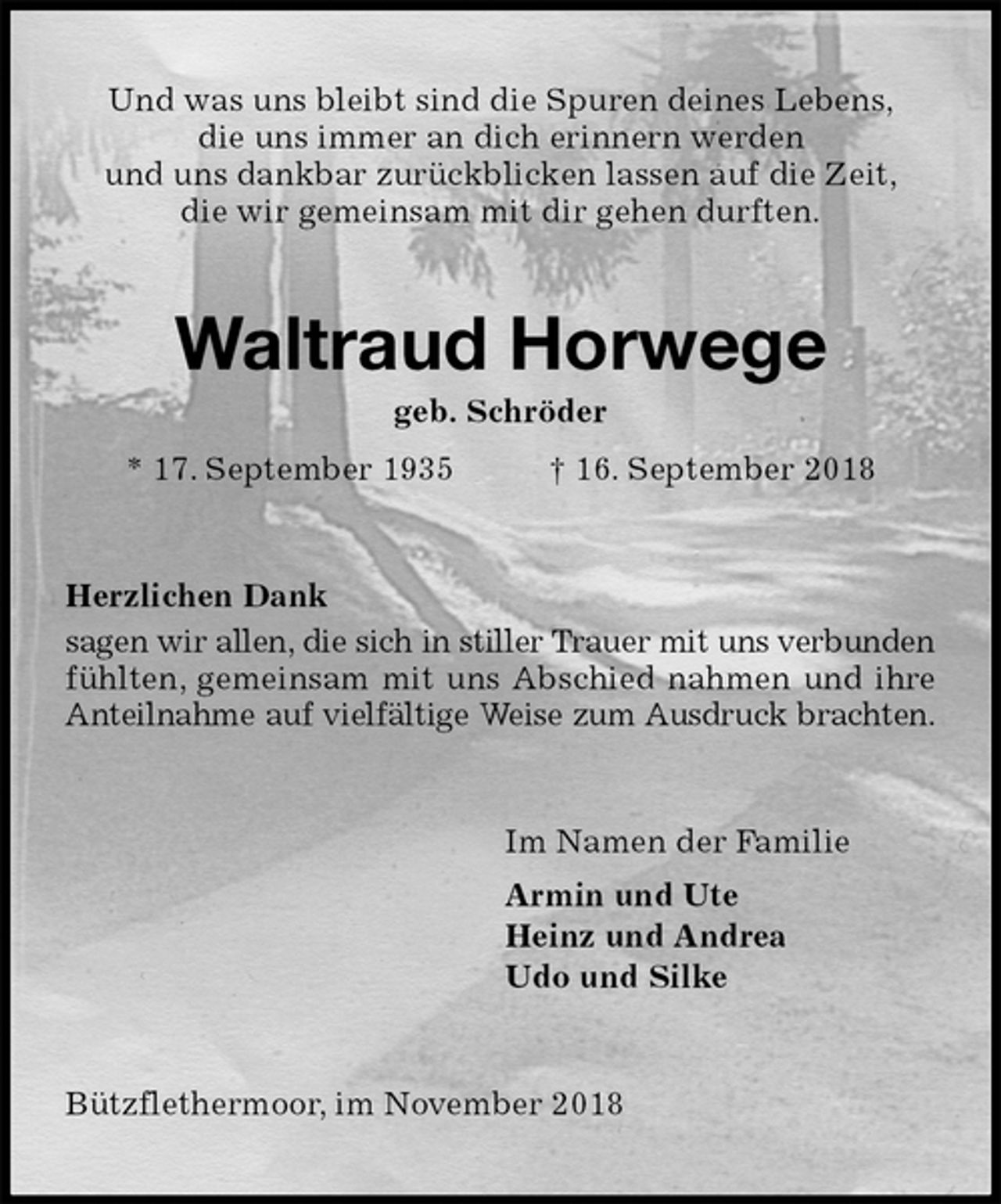 <p>Und was uns bleibt sind die Spuren deines Lebens,<br />die uns immer an dich erinnern werden<br />und uns dankbar zurückblicken lassen auf die Zeit,<br />die wir gemeinsam mit dir gehen durften.<br />Waltraud Horwege<br />geb. Schröder<br />* 17. September 1935 † 16. September 2018<br />Herzlichen Dank<br />sagen wir allen, die sich in stiller Trauer mit uns verbunden fühlten, gemeinsam mit uns Abschied nahmen und ihre Anteilnahme auf vielfältige Weise zum Ausdruck brachten.<br />Im Namen der Familie<br />Armin und Ute<br />Heinz und Andrea<br />Udo und Silke<br />Bützflethermoor, im November 2018</p>