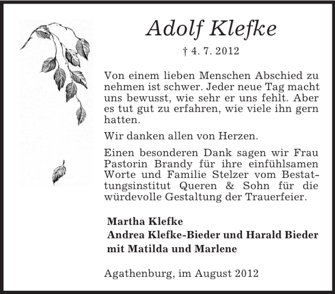 <p>Adolf Klefke<br />† 4. 7. 2012<br />Von einem lieben Menschen Abschied zu<br />nehmen ist schwer. Jeder neue Tag macht<br />uns bewusst, wie sehr er uns fehlt. Aber<br />es tut gut zu erfahren, wie viele ihn gern<br />hatten.<br />Wir danken allen von Herzen.<br />Einen besonderen Dank sagen wir Frau<br />Pastorin Brandy für ihre einfühlsamen<br />Worte und Familie Stelzer vom Bestattungsinstitut Queren &amp; Sohn für die<br />würdevolle Gestaltung der Trauerfeier.<br />Martha Klefke<br />Andrea Klefke-Bieder und Harald Bieder<br />mit Matilda und Marlene<br />Agathenburg, im August 2012</p>