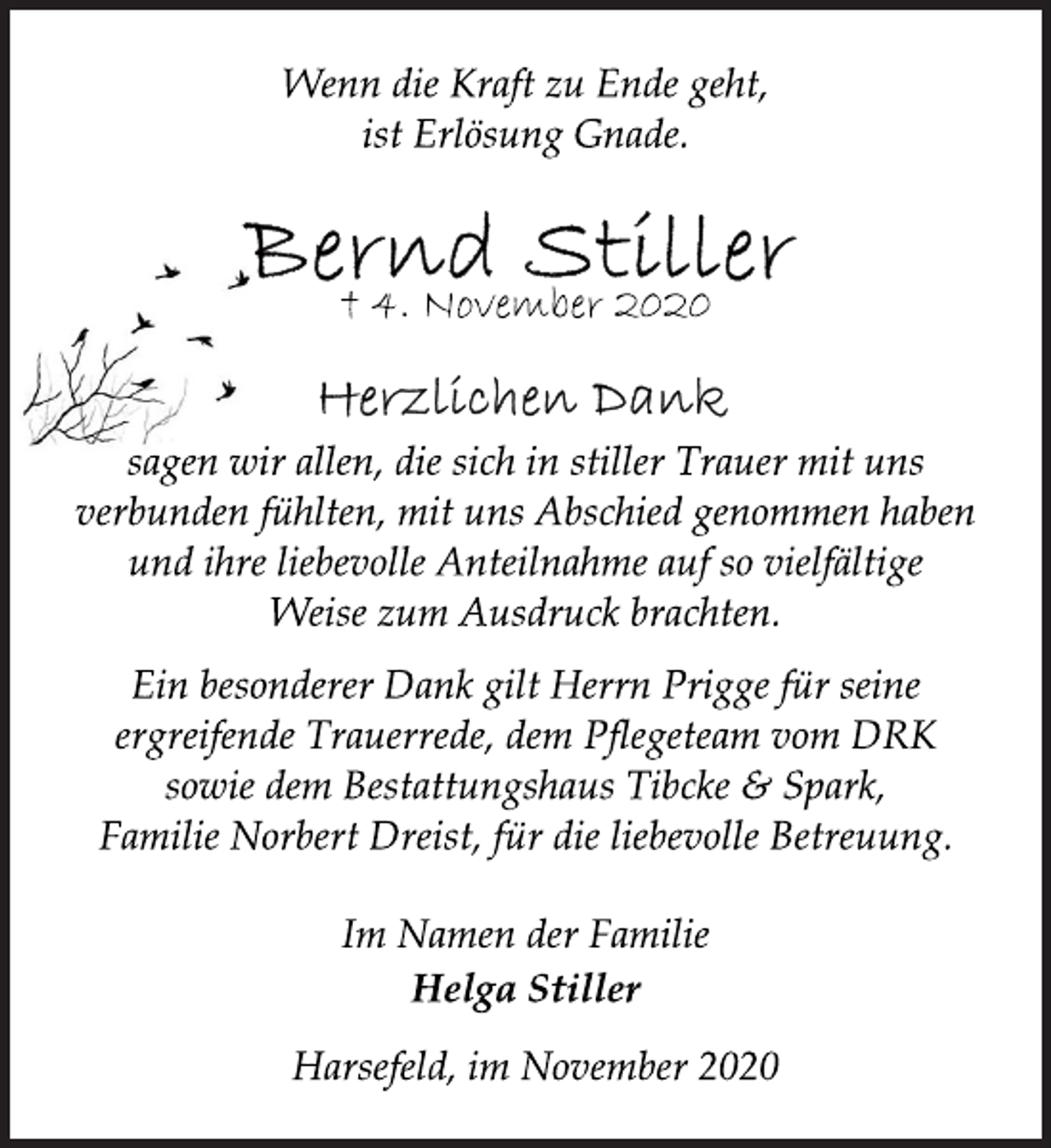 <p>Wenn die Kraft zu Ende geht,<br />ist Erlösung Gnade.<br />Bernd Stiller<br />† 4. November 2020<br />Herzlichen Dank<br />sagen wir allen, die sich in stiller Trauer mit uns<br />verbunden fühlten, mit uns Abschied genommen haben<br />und ihre liebevolle Anteilnahme auf so vielfältige<br />Weise zum Ausdruck brachten.<br />Ein besonderer Dank gilt Herrn Prigge für seine<br />ergreifende Trauerrede, dem Pflegeteam vom DRK<br />sowie dem Bestattungshaus Tibcke &amp; Spark,<br />Familie Norbert Dreist, für die liebevolle Betreuung.<br />Im Namen der Familie<br />Helga Stiller<br />Harsefeld, im November 2020</p>