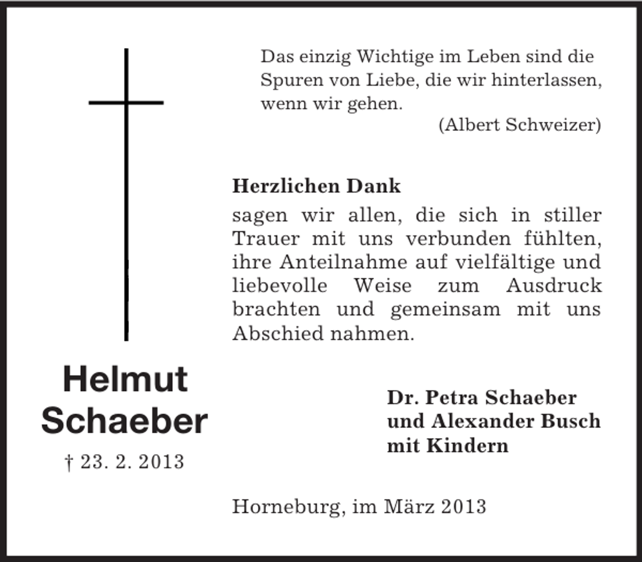 <p>Das einzig Wichtige im Leben sind die<br />Spuren von Liebe, die wir hinterlassen,<br />wenn wir gehen.<br />(Albert Schweizer)</p><p>Herzlichen Dank<br />sagen wir allen, die sich in stiller<br />Trauer mit uns verbunden fühlten,<br />ihre Anteilnahme auf vielfältige und<br />liebevolle Weise zum Ausdruck<br />brachten und gemeinsam mit uns<br />Abschied nahmen.</p><p>Helmut<br />Schaeber</p><p>Dr. Petra Schaeber<br />und Alexander Busch<br />mit Kindern</p><p>† 23. 2. 2013<br />Horneburg, im März 2013</p>