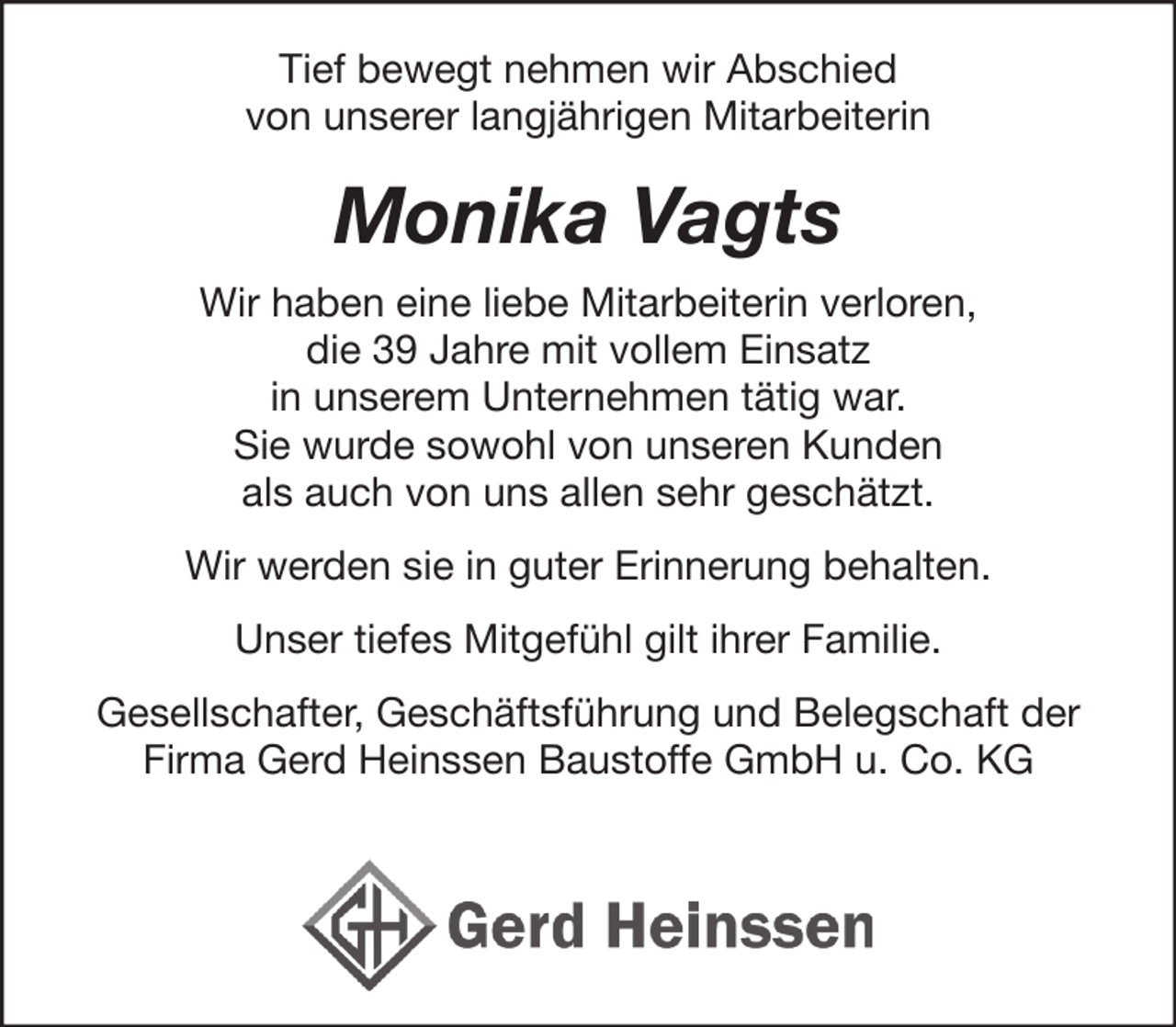 <p>Tief bewegt nehmen wir Abschied<br />von unserer ehemaligen langjährigen Mitarbeiterin</p><p>Monika Vagts</p><p>Wir haben eine liebe Mitarbeiterin verloren,<br />die 39 Jahre mit vollem Einsatz<br />in unserem Unternehmen tätig war.<br />Sie wurde sowohl von unseren Kunden<br />als auch von uns allen sehr geschätzt.</p><p>Wir werden sie in guter Erinnerung behalten.</p><p>Unser tiefes Mitgefühl gilt ihrer Familie.</p><p>Gesellschafter, Geschäftsführung und Belegschaft der<br />Firma Gerd Heinssen Baustoffe GmbH u. Co. KG</p>