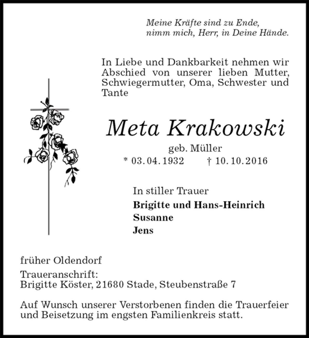 <p>Meine Kräfte sind zu Ende,<br />nimm mich, Herr, in Deine Hände.<br />In Liebe und Dankbarkeit nehmen wir Abschied von unserer lieben Mutter, Schwiegermutter, Oma, Schwester und Tante<br />Meta Krakowski<br />geb. Müller<br />* 03. 04. 1932 † 10. 10. 2016<br />In stiller Trauer<br />Brigitte und Hans-Heinrich<br />Susanne<br />Jens<br />früher Oldendorf<br />Traueranschrift:<br />Brigitte Köster, 21680 Stade, Steubenstraße 7</p>
<p>Auf Wunsch unserer Verstorbenen finden die Trauerfeier<br />und Beisetzung im engsten Familienkreis statt.</p>
