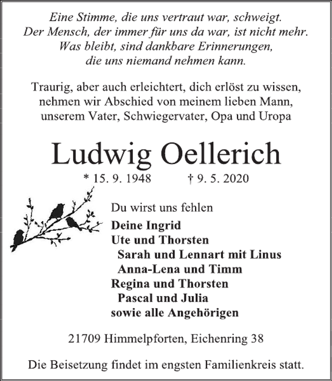 <p>Eine Stimme, die uns vertraut war, schweigt.<br />Der Mensch, der immer für uns da war, ist nicht mehr.<br />Was bleibt, sind dankbare Erinnerungen,<br />die uns niemand nehmen kann.<br />Traurig, aber auch erleichtert, dich erlöst zu wissen, nehmen wir Abschied von meinem lieben Mann,<br />unserem Vater, Schwiegervater, Opa und Uropa<br />Ludwig Oellerich<br />* 15. 9. 1948 † 9. 5. 2020<br />Du wirst uns fehlen<br />Deine Ingrid<br />Ute und Thorsten<br />Sarah und Lennart mit Linus<br />Anna-Lena und Timm<br />Regina und Thorsten<br />Pascal und Julia<br />sowie alle Angehörigen<br />21709 Himmelpforten, Eichenring 38<br />Die Beisetzung findet im engsten Familienkreis statt.</p>