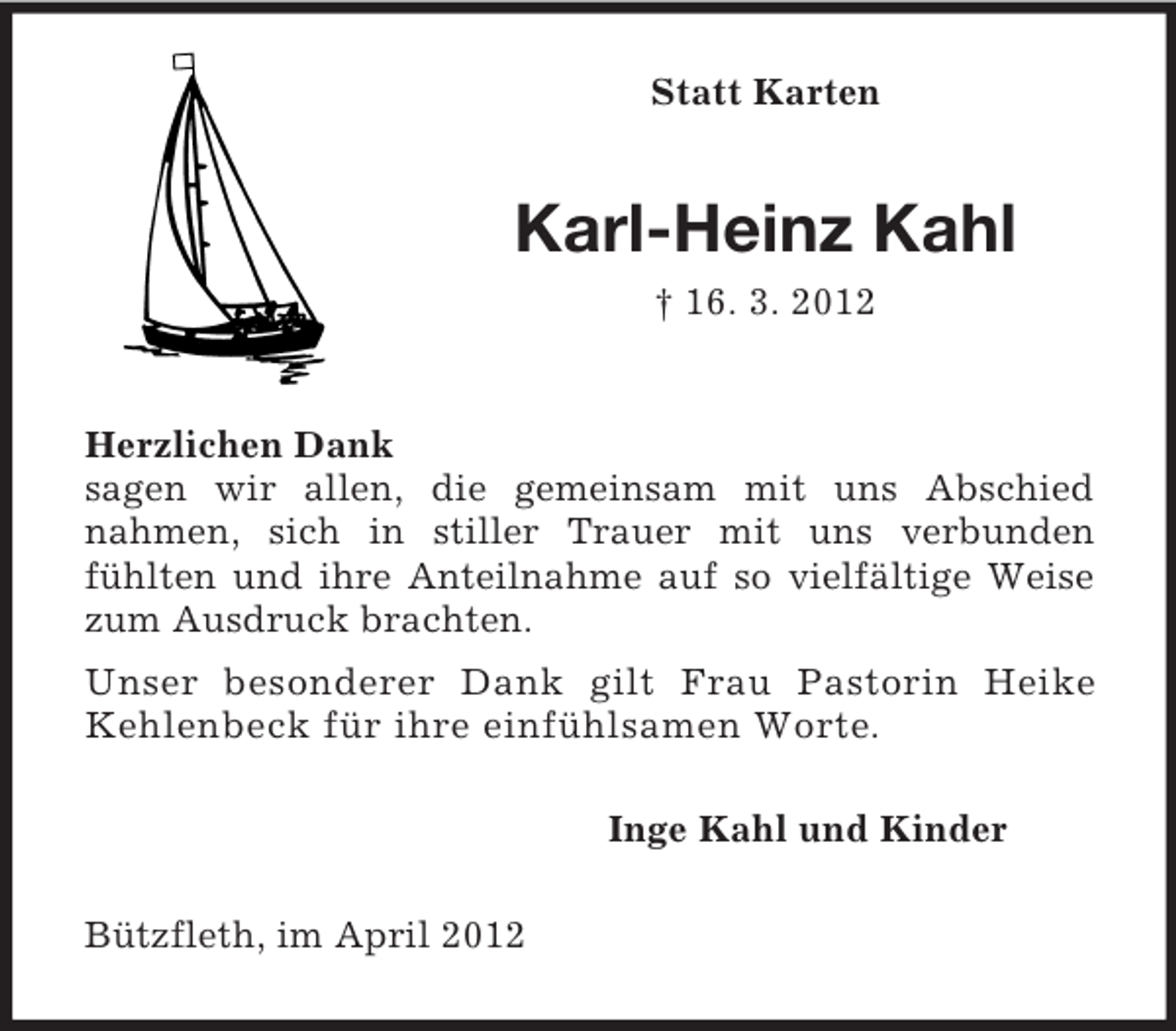 <p>Statt Karten</p><p>Karl-Heinz Kahl<br />† 16. 3. 2012</p><p>Herzlichen Dank<br />sagen wir allen, die gemeinsam mit uns Abschied<br />nahmen, sich in stiller Trauer mit uns verbunden<br />fühlten und ihre Anteilnahme auf so vielfältige Weise<br />zum Ausdruck brachten.<br />Unser besonderer Dank gilt Frau Pastorin Heike<br />Kehlenbeck für ihre einfühlsamen Worte.<br />Inge Kahl und Kinder<br />Bützfleth, im April 2012</p>