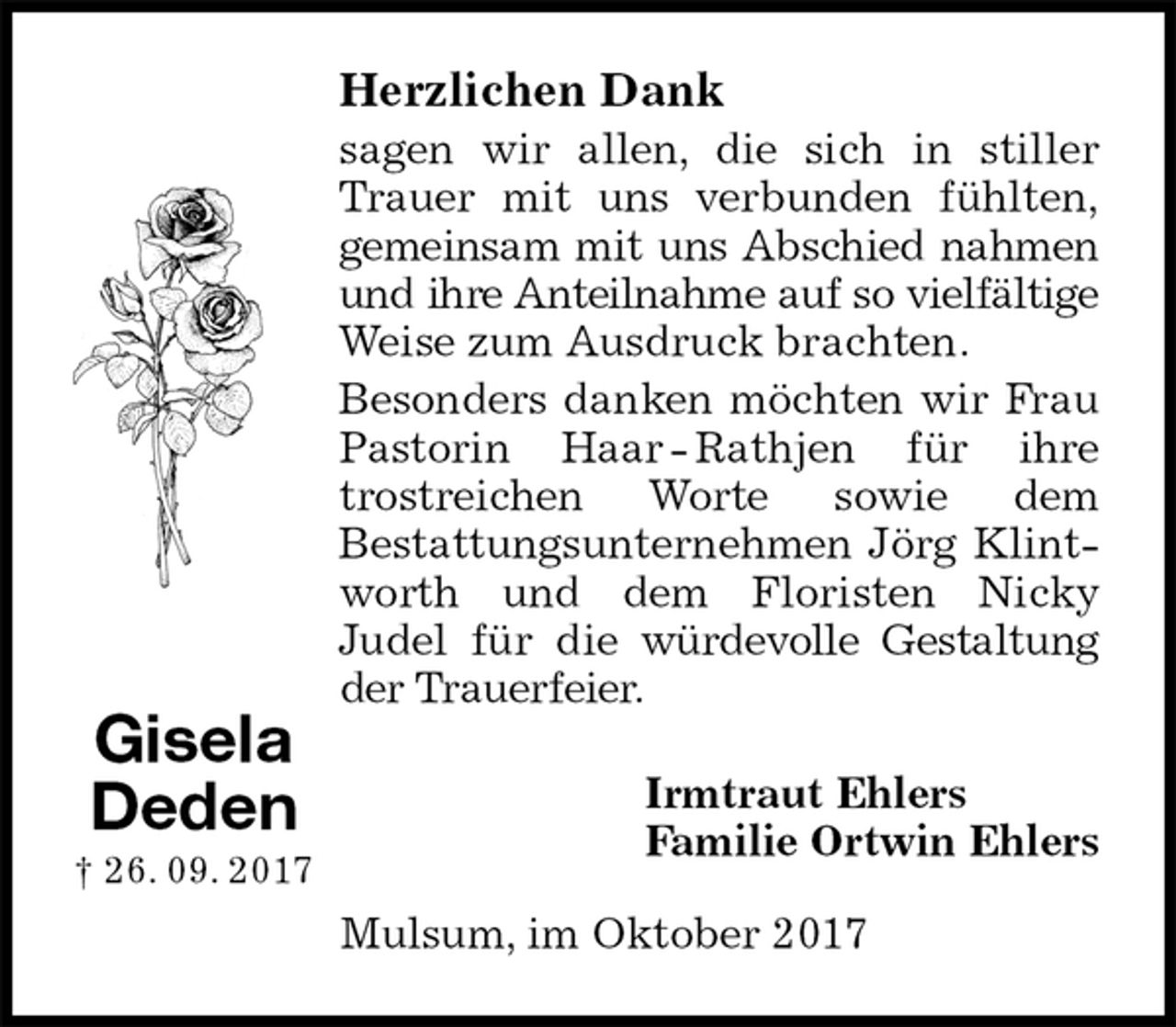 <p>Herzlichen Dank<br />sagen wir allen, die sich in stiller<br />Trauer mit uns verbunden fühlten,<br />gemeinsam mit uns Abschied nahmen<br />und ihre Anteilnahme auf so vielfältige<br />Weise zum Ausdruck brachten.<br />Besonders danken möchten wir Frau<br />Pastorin Haar - Rathjen für ihre<br />trostreichen Worte sowie dem<br />Bestattungsunternehmen Jörg Klint-<br />worth und dem Floristen Nicky<br />Judel für die würdevolle Gestaltung<br />der Trauerfeier.<br />Irmtraut Ehlers<br />Familie Ortwin Ehlers<br />Mulsum, im Oktober 2017<br />Gisela Deden<br />† 26. 09. 2017</p>