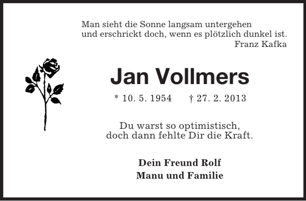 <p>Man sieht die Sonne langsam untergehen<br />und erschrickt doch, wenn es plötzlich dunkel ist.<br />Franz Kafka</p><p>Jan Vollmers<br />* 10. 5. 1954</p><p>† 27. 2. 2013</p><p>Du warst so optimistisch,<br />doch dann fehlte Dir die Kraft.<br />Dein Freund Rolf<br />Manu und Familie</p>