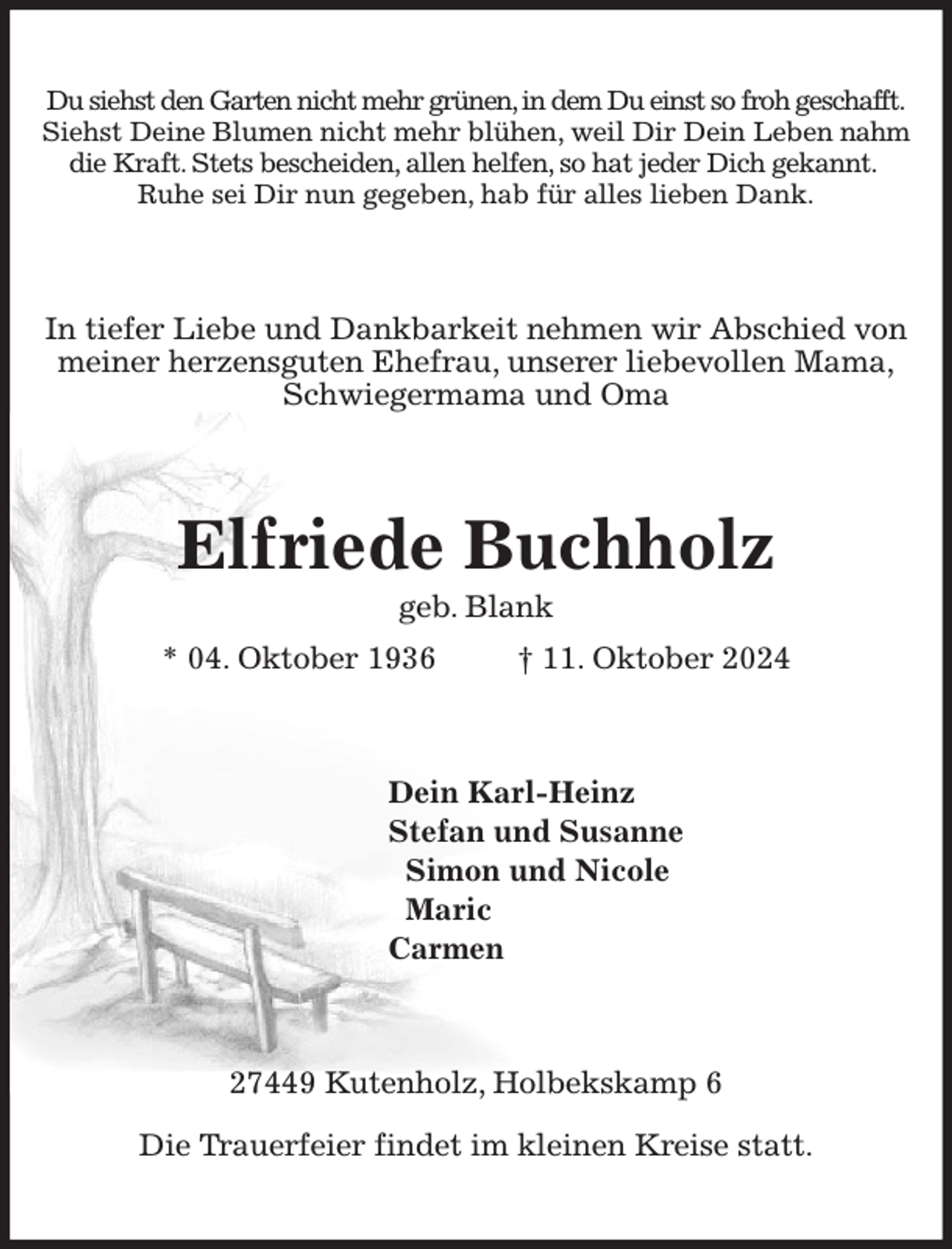 <p>Du siehst den Garten nicht mehr grünen, in dem Du einst so froh geschafft. Siehst Deine Blumen nicht mehr blühen, weil Dir Dein Leben nahm die Kraft. Stets bescheiden, allen helfen, so hat jeder Dich gekannt.<br />Ruhe sei Dir nun gegeben, hab für alles lieben Dank.<br />In tiefer Liebe und Dankbarkeit nehmen wir Abschied von meiner herzensguten Ehefrau, unserer liebevollen Mama,<br />Schwiegermama und Oma<br />Elfriede Buchholz<br />geb. Blank<br />* 04. Oktober 1936 † 11. Oktober 2024<br />Dein Karl-Heinz<br />Stefan und Susanne<br />Simon und Nicole<br />Maric<br />Carmen<br />27449 Kutenholz, Holbekskamp 6</p><p>Die Trauerfeier findet im kleinen Kreise statt.</p>