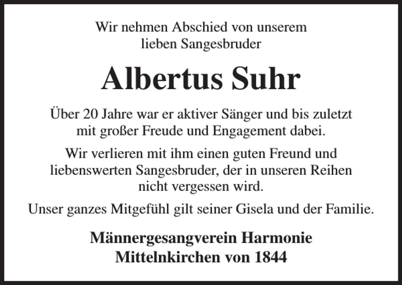 <p>Wir nehmen Abschied von unserem<br />lieben Sangesbruder<br />Albertus Suhr<br />Über 20 Jahre war er aktiver Sänger und bis zuletzt<br />mit großer Freude und Engagement dabei.<br />Wir verlieren mit ihm einen guten Freund und<br />liebenswerten Sangesbruder, der in unseren Reihen<br />nicht vergessen wird.<br />Unser ganzes Mitgefühl gilt seiner Gisela und der Familie.<br />Männergesangverein Harmonie<br />Mittelnkirchen von 1844</p>