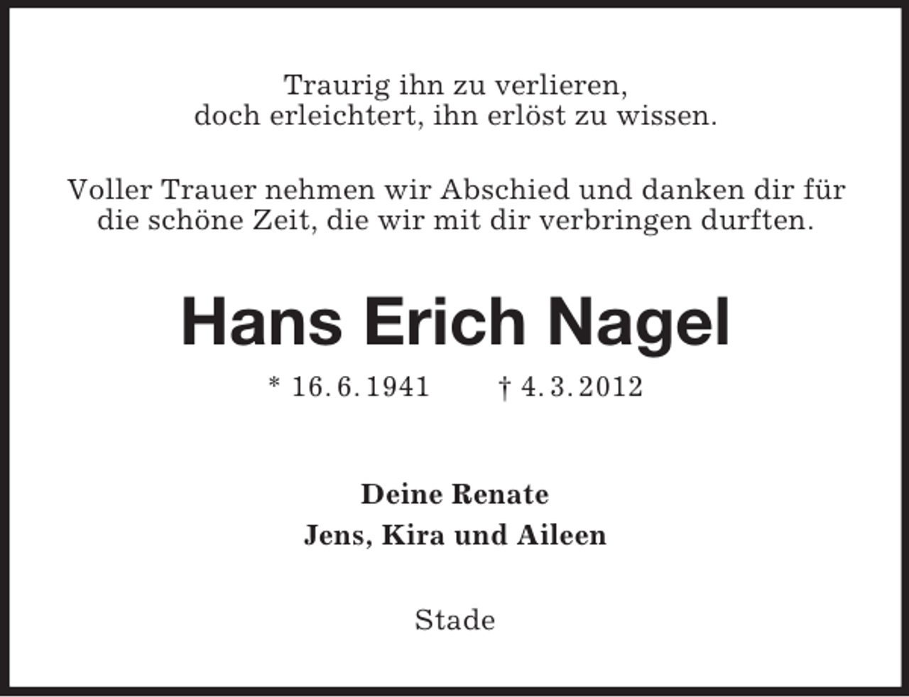 <p>Traurig ihn zu verlieren,<br />doch erleichtert, ihn erlöst zu wissen.<br />Voller Trauer nehmen wir Abschied und danken dir für<br />die schöne Zeit, die wir mit dir verbringen durften.</p>
<p>Hans Erich Nagel<br />* 16. 6. 1941</p>
<p>† 4. 3. 2012</p>
<p>Deine Renate<br />Jens, Kira und Aileen<br />Stade</p>