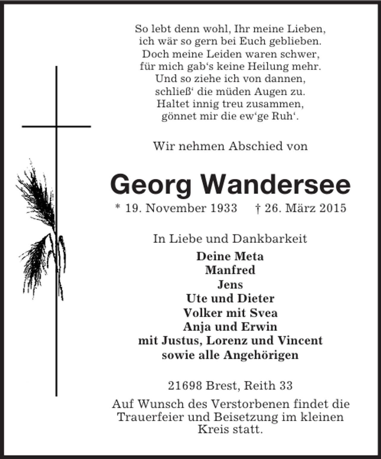 <p>So lebt denn wohl, Ihr meine Lieben,<br />ich wär so gern bei Euch geblieben.<br />Doch meine Leiden waren schwer,<br />für mich gab‘s keine Heilung mehr.<br />Und so ziehe ich von dannen,<br />schließ‘ die müden Augen zu.<br />Haltet innig treu zusammen,<br />gönnet mir die ew‘ge Ruh‘.<br />Wir nehmen Abschied von<br />Georg Wandersee<br />* 19. November 1933 † 26. März 2015<br />In Liebe und Dankbarkeit<br />Deine Meta<br />Manfred<br />Jens<br />Ute und Dieter<br />Volker mit Svea<br />Anja und Erwin<br />mit Justus, Lorenz und Vincent<br />sowie alle Angehörigen<br />21698 Brest, Reith 33<br />Auf Wunsch des Verstorbenen findet die<br />Trauerfeier und Beisetzung im kleinen<br />Kreis statt.</p>