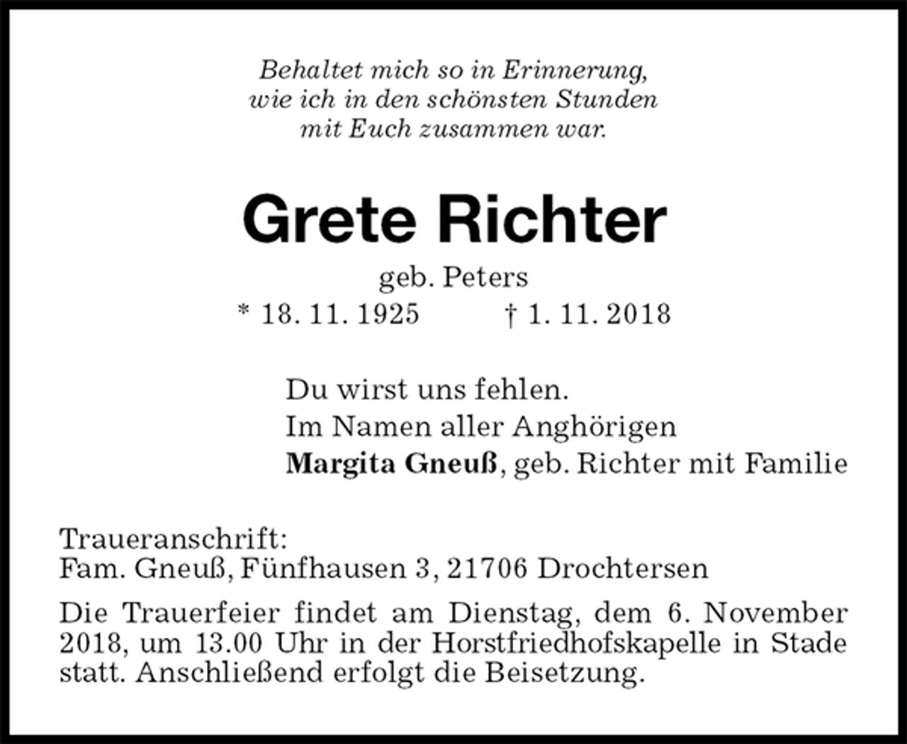 <p>Behaltet mich so in Erinnerung,<br />wie ich in den schönsten Stunden<br />mit Euch zusammen war.<br />Grete Richter<br />geb. Peters<br />* 18. 11. 1925 † 1. 11. 2018<br />Du wirst uns fehlen.<br />Im Namen aller Anghörigen<br />Margita Gneuß, geb. Richter mit Familie<br />Traueranschrift:<br />Fam. Gneuß, Fünfhausen 3, 21706 Drochtersen<br />Die Trauerfeier findet am Dienstag, dem 6. November<br />2018, um 13.00 Uhr in der Horstfriedhofskapelle in Stade<br />statt. Anschließend erfolgt die Beisetzung.</p>