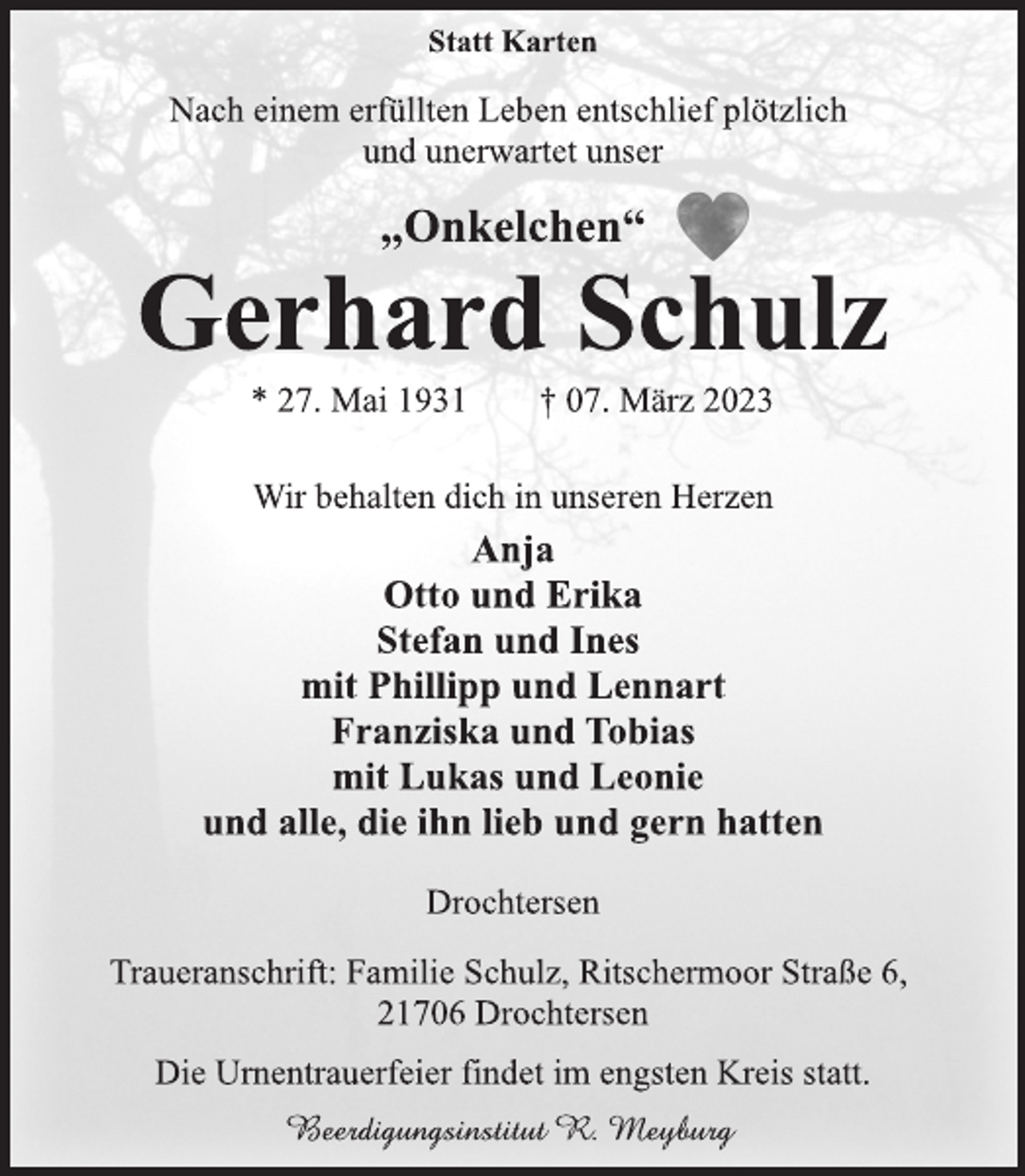 <p>Statt Karten<br />Nach einem erfüllten Leben entschlief plötzlich</p><p>und unerwartet unser<br />„Onkelchen“<br />Gerhard Schulz<br />* 27. Mai 1931 † 07. März 2023<br />Wir behalten dich in unseren Herzen<br />Anja</p><p>Otto und Erika<br />Stefan und Ines</p><p>mit Phillipp und Lennart</p><p>Franziska und Tobias</p><p>mit Lukas und Leonie<br />und alle, die ihn lieb und gern hatten<br />Drochtersen<br />Traueranschrift: Familie Schulz, Ritschermoor Straße 6<br />,<br />21706 Drochtersen<br />Die Urnentrauerfeier findet im engsten Kreis statt.<br />Beerdigungsinstitut R. Meyburg</p>