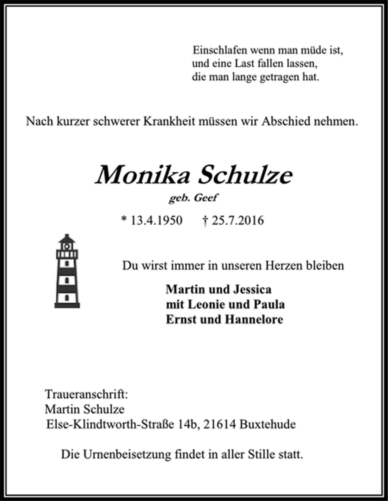 <p>Einschlafen wenn man müde ist,<br />und eine Last fallen lassen,<br />die man lange getragen hat.<br />Nach kurzer schwerer Krankheit müssen wir Abschied nehmen.<br />Monika Schulze<br />geb. Geef<br />* 13. 04. 1950 † 25. 07. 2016<br />Du wirst immer in unseren Herzen bleiben<br />Martin und Jessica<br />mit Leonie und Paula<br />Ernst und Hannelore<br />Traueranschrift<br />Martin Schulze<br />Else-Klindworth-Straße 14b, 21614 Buxtehude<br />Die Urnenbeisetzung findet in aller stille statt.</p>