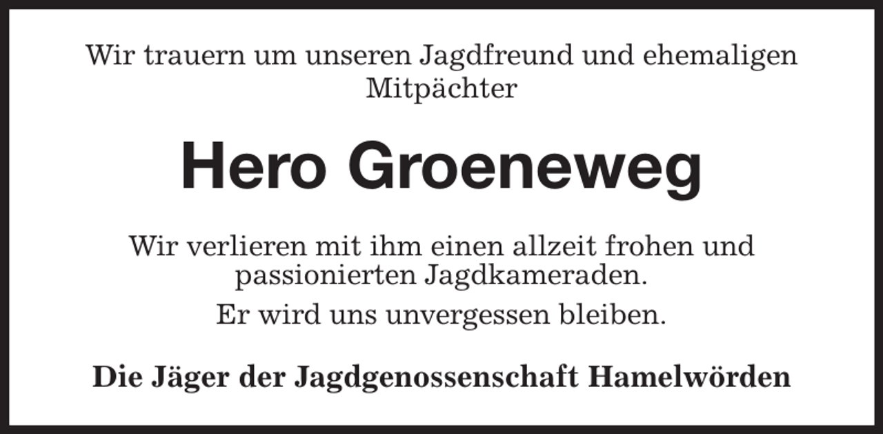 <p>Wir trauern um unseren Jagdfreund und ehemaligen Mitpächter<br />Hero Groeneweg<br />Wir verlieren mit ihm einen allzeit frohen und<br />passionierten Jagdkameraden.<br />Er wird uns unvergessen bleiben.<br />Die Jäger der Jagdgenossenschaft Hamelwörden</p>