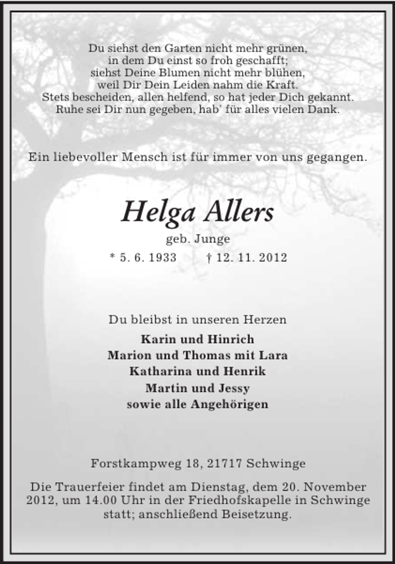 <p>Du siehst den Garten nicht mehr grünen,<br />in dem Du einst so froh geschafft;<br />siehst Deine Blumen nicht mehr blühen,<br />weil Dir Dein Leiden nahm die Kraft.<br />Stets bescheiden, allen helfend, so hat jeder Dich gekannt.<br />Ruhe sei Dir nun gegeben, hab' für alles vielen Dank.</p><p>Ein liebevoller Mensch ist für immer von uns gegangen.</p><p>Helga Allers<br />geb. Junge<br />* 5. 6. 1933</p><p>† 12. 11. 2012</p><p>Du bleibst in unseren Herzen<br />Karin und Hinrich<br />Marion und Thomas mit Lara<br />Katharina und Henrik<br />Martin und Jessy<br />sowie alle Angehörigen</p><p>Forstkampweg 18, 21717 Schwinge<br />Die Trauerfeier findet am Dienstag, dem 20. November<br />2012, um 14.00 Uhr in der Friedhofskapelle in Schwinge<br />statt; anschließend Beisetzung.</p>