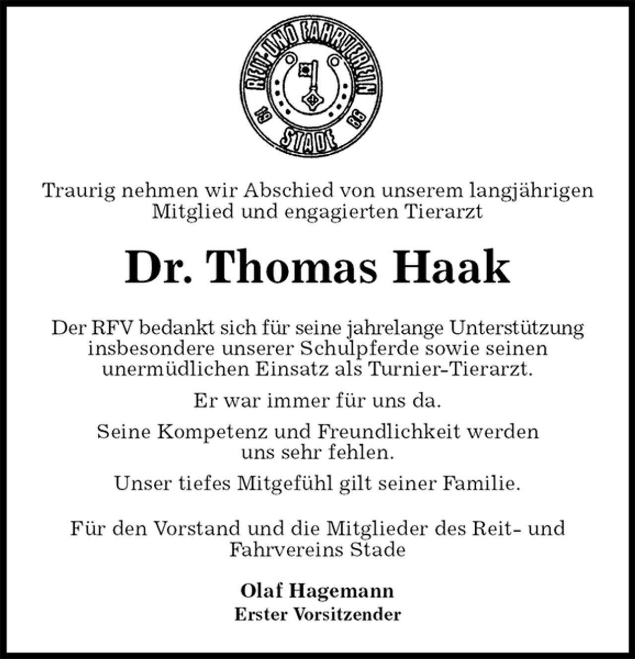 <p>Traurig nehmen wir Abschied von unserem langjährigen Mitglied und engagierten Tierarzt<br />Dr. Thomas Haak<br />Der RFV bedankt sich für seine jahrelange Unterstützung insbesondere unserer Schulpferde sowie seinen<br />unermüdlichen Einsatz als Turnier-Tierarzt.<br />Er war immer für uns da.<br />Seine Kompetenz und Freundlichkeit werden<br />uns sehr fehlen.<br />Unser tiefes Mitgefühl gilt seiner Familie.<br />Für den Vorstand und die Mitglieder des Reit- und Fahrvereins Stade</p><p>Olaf Hagemann<br />Erster Vorsitzender</p>