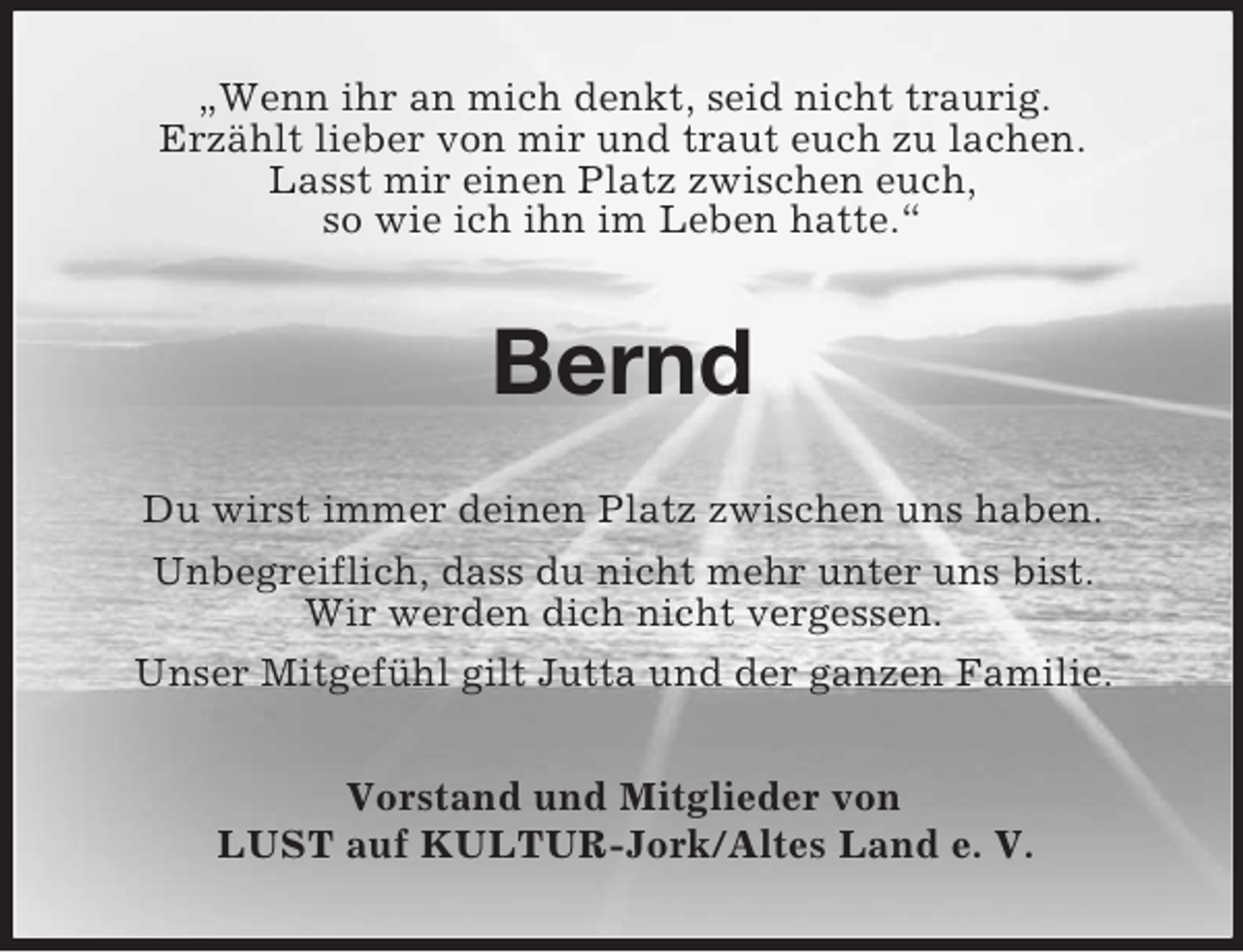 <p>„Wenn ihr an mich denkt, seid nicht traurig.<br />Erzählt lieber von mir und traut euch zu lachen.<br />Lasst mir einen Platz zwischen euch,<br />so wie ich ihn im Leben hatte.“<br />Bernd<br />Du wirst immer deinen Platz zwischen uns haben.<br />Unbegreiflich, dass du nicht mehr unter uns bist.<br />Wir werden dich nicht vergessen.<br />Unser Mitgefühl gilt Jutta und der ganzen Familie.<br />Vorstand und Mitglieder von<br />LUST auf KULTUR-Jork/Altes Land e. V.</p>