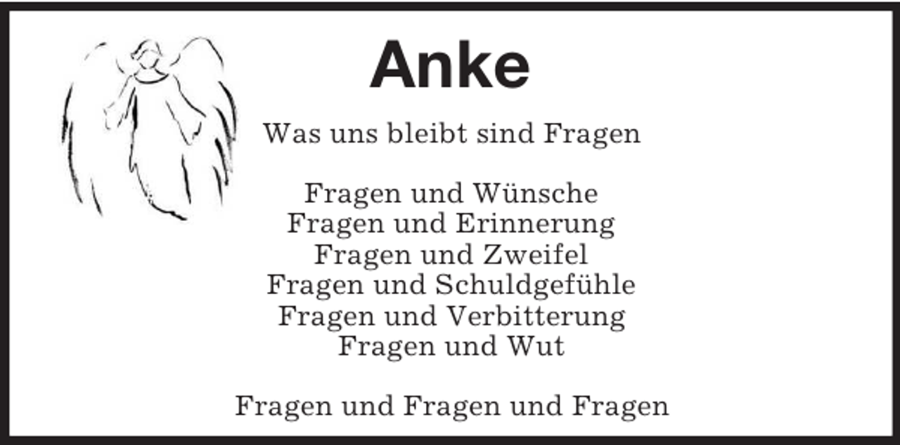 <p>Anke<br />Was uns bleibt sind Fragen</p><p>Fragen und Wünsche<br />Fragen und Erinnerung<br />Fragen und Zweifel<br />Fragen und Schuldgefühle<br />Fragen und Verbitterung<br />Fragen und Wut</p><p>Fragen und Fragen und Fragen</p>