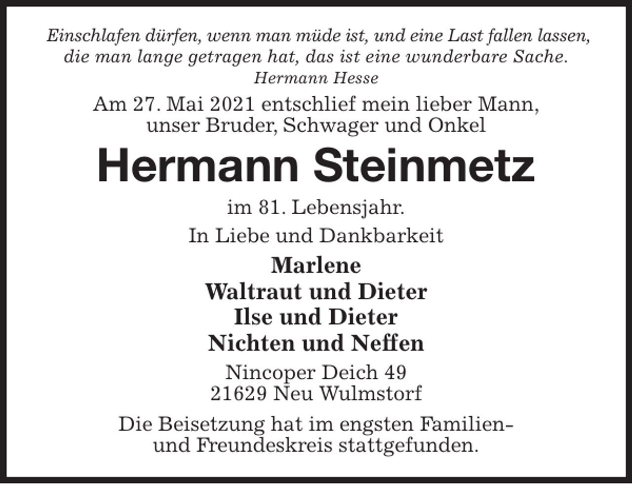 <p>Einschlafen dürfen, wenn man müde ist, und eine Last fallen lassen,<br />die man lange getragen hat, das ist eine wunderbare Sache.<br />Hermann Hesse<br />Am 27. Mai 2021 entschlief mein lieber Mann,<br />unser Bruder, Schwager und Onkel<br />Hermann Steinmetz<br />im 81. Lebensjahr.<br />In Liebe und Dankbarkeit<br />Marlene<br />Waltraut und Dieter<br />Ilse und Dieter<br />Nichten und Neffen<br />Nincoper Deich 49<br />21629 Neu Wulmstorf<br />Die Beisetzung hat im engsten Familien-<br />und Freundeskreis stattgefunden.</p>