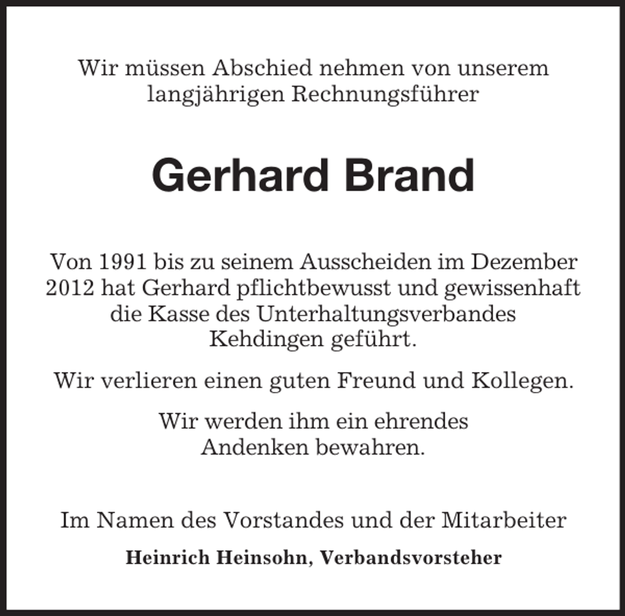 <p>Wir müssen Abschied nehmen von unserem<br />langjährigen Rechnungsführer</p><p>Gerhard Brand<br />Von 1991 bis zu seinem Ausscheiden im Dezember<br />2012 hat Gerhard pflichtbewusst und gewissenhaft<br />die Kasse des Unterhaltungsverbandes<br />Kehdingen geführt.<br />Wir verlieren einen guten Freund und Kollegen.<br />Wir werden ihm ein ehrendes<br />Andenken bewahren.<br />Im Namen des Vorstandes und der Mitarbeiter<br />Heinrich Heinsohn, Verbandsvorsteher</p>
