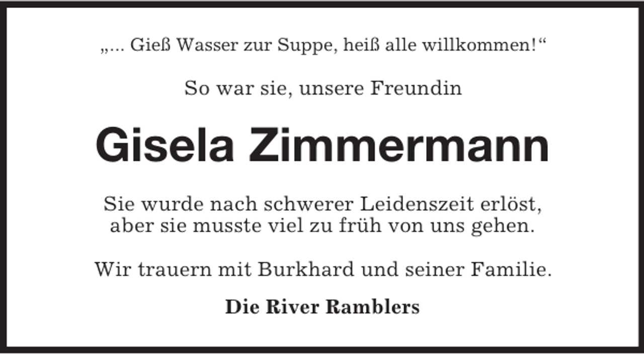 <p>„... Gieß Wasser zur Suppe, heiß alle willkommen!“<br />So war sie, unsere Freundin<br />Gisela Zimmermann<br />Sie wurde nach schwerer Leidenszeit erlöst,<br />aber sie musste viel zu früh von uns gehen.<br />Wir trauern mit Burkhard und seiner Familie.<br />Die River Ramblers</p>