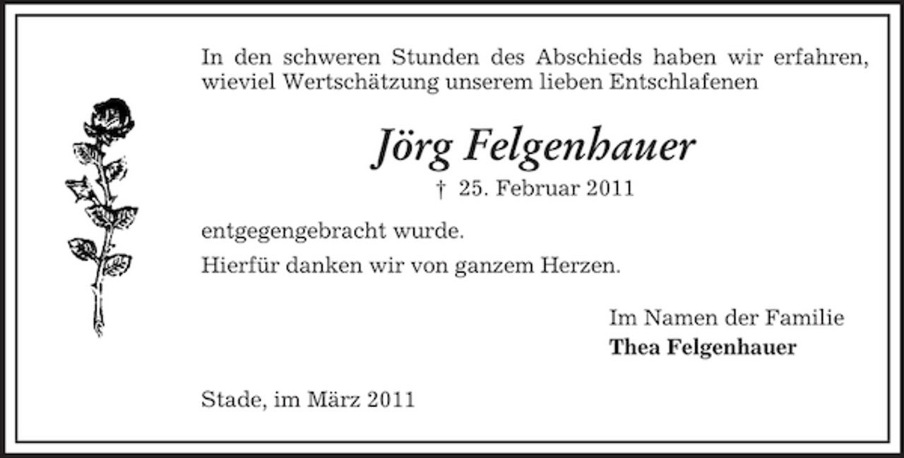 <p>In den schweren Stunden des Abschieds haben wir erfahren, wieviel Wertschätzung unserem lieben Entschlafenen</p><p>Jörg Felgenhauer<br />† 25. Februar 2011 entgegengebracht wurde. Hierfür danken wir von ganzem Herzen. Im Namen der Familie Thea Felgenhauer Stade, im März 2011</p>