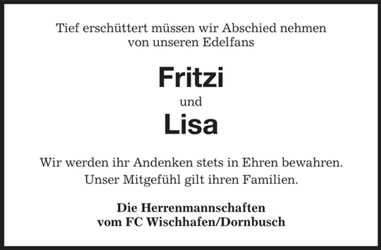 <p>Tief erschüttert müssen wir Abschied nehmen von unseren Edelfans</p><p>Fritzi<br />und</p><p>Lisa<br />Wir werden ihr Andenken stets in Ehren bewahren. Unser Mitgefühl gilt ihren Familien. Die Herrenmannschaften vom FC Wischhafen/Dornbusch</p>
