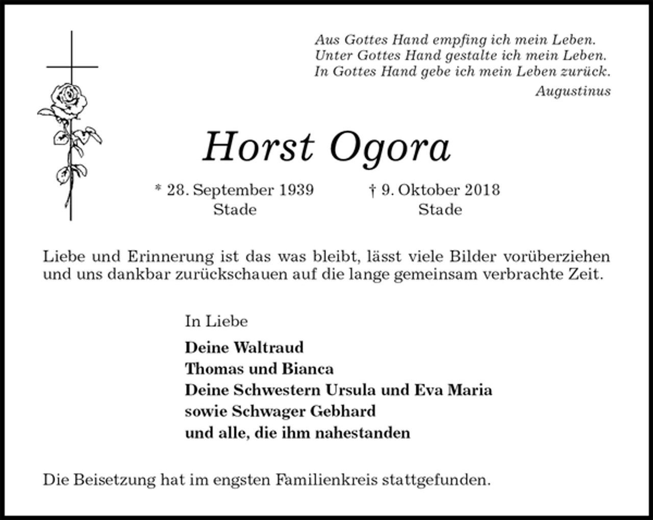 <p>Aus Gottes Hand empfing ich mein Leben.<br />Unter Gottes Hand gestalte ich mein Leben.<br />In Gottes Hand gebe ich mein Leben zurück.<br />Augustinus<br />Horst Ogora<br />* 28. September 1939 † 9. Oktober 2018<br />Stade Stade<br />Liebe und Erinnerung ist das was bleibt, lässt viele Bilder vorüberziehen<br />und uns dankbar zurückschauen auf die lange gemeinsam verbrachte Zeit.<br />In Liebe<br />Deine Waltraud<br />Thomas und Bianca<br />Deine Schwestern Ursula und Eva Maria<br />sowie Schwager Gebhard<br />und alle, die ihm nahestanden<br />Die Beisetzung hat im engsten Familienkreis stattgefunden.</p>