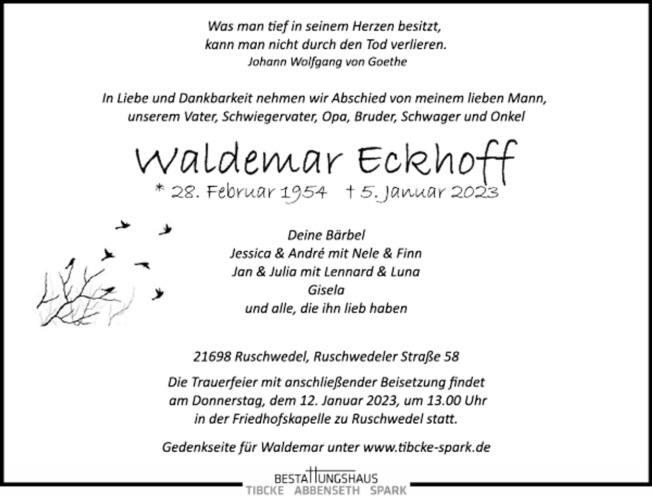 <p>Was man tef in seinem Herzen besitzt,<br />kann man nicht durch den Tod verlieren.<br />Johann Wolfgang von Goethe<br />In Liebe und Dankbarkeit nehmen wir Abschied von meinem lieben Mann,<br />unserem Vater, Schwiegervater, Opa, Bruder, Schwager und Onkel<br />Waldemar Eckhoff<br />* 28. Februar 1954 † 5. Januar 2023<br />Deine Bärbel<br />Jessica &amp; André mit Nele &amp; Finn<br />Jan &amp; Julia mit Lennard &amp; Luna<br />Gisela<br />und alle, die ihn lieb haben<br />21698 Ruschwedel, Ruschwedeler Straße 58<br />Die Trauerfeier mit anschließender Beisetzung findet<br />am Donnerstag, dem 12. Januar 2023, um 13.00 Uhr<br />in der Friedhofskapelle zu Ruschwedel statt.<br />Gedenkseite für Waldemar unter www.tibcke­spark.de</p>
