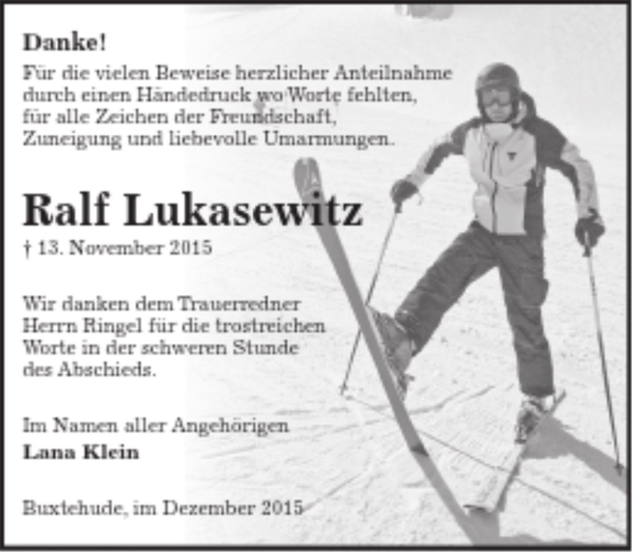 <p>Danke!<br />Für die vielen Beweise herzlicher Anteilnahme<br />durch einen Händedruck wo Worte fehlten,<br />für alle Zeichen der Freundschaft, Zuneigung<br />und liebevolle Umarmungen.</p>
<p>Ralf Lukasewitz<br />+ 13. November 2015</p>
<p>Wir danken dem Trauerredner Herrn Ringel für die<br />trostreichen Worte in der schweren Stunde des Abschieds.</p>
<p>Im Namen aller Angehörigen</p>
<p>Lana Klein</p>
<p>Buxtehude, im Dezember 2015</p>