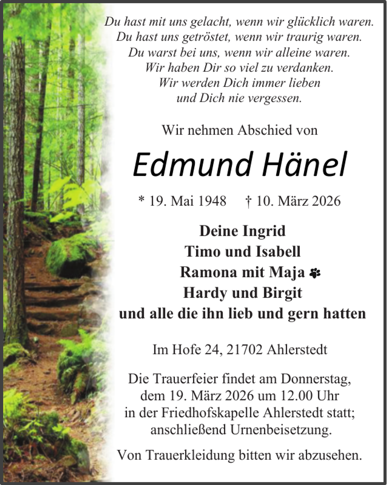 <p>Du hast mit uns gelacht, wenn wir glücklich waren.<br />Du hast uns getröstet, wenn wir traurig waren.<br />Du warst bei uns, wenn wir alleine waren.<br />Wir haben Dir so viel zu verdanken.<br />Wir werden Dich immer lieben<br />und Dich nie vergessen.</p><p>Wir nehmen Abschied von</p><p>Edmund Hänel<br />* 19. Mai 1948</p><p>† 10. März 2026</p><p>Deine Ingrid<br />Timo und Isabell<br />Ramona mit Maja<br />Hardy und Birgit<br />und alle die ihn lieb und gern hatten<br />Im Hofe 24, 21702 Ahlerstedt<br />Die Trauerfeier findet am Donnerstag,<br />dem 19. März 2026 um 12.00 Uhr<br />in der Friedhofskapelle Ahlerstedt statt;<br />anschließend Urnenbeisetzung.<br />Von Trauerkleidung bitten wir abzusehen.</p>