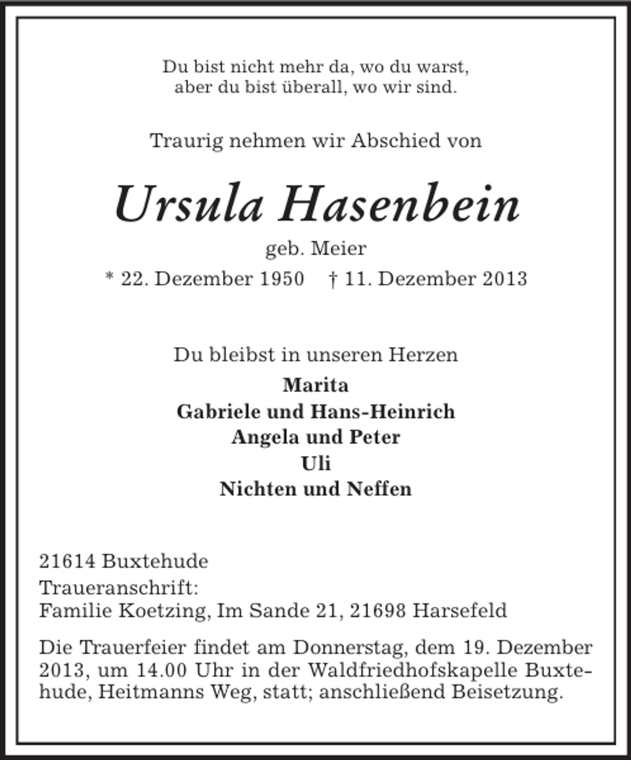 <p>Du bist nicht mehr da, wo du warst,<br />aber du bist überall, wo wir sind.<br />Traurig nehmen wir Abschied von<br />Ursula Hasenbein<br />geb. Meier<br />* 22. Dezember 1950 † 11. Dezember 2013<br />Du bleibst in unseren Herzen<br />Marita<br />Gabriele und Hans-Heinrich<br />Angela und Peter<br />Uli<br />Nichten und Neffen<br />21614 Buxtehude<br />Traueranschrift:<br />Familie Koetzing, Im Sande 21, 21698 Harsefeld<br />Die Trauerfeier findet am Donnerstag, dem 19. Dezember<br />2013, um 14.00 Uhr in der Waldfriedhofskapelle Buxtehude, Heitmanns Weg, statt; anschließend Beisetzung.</p>