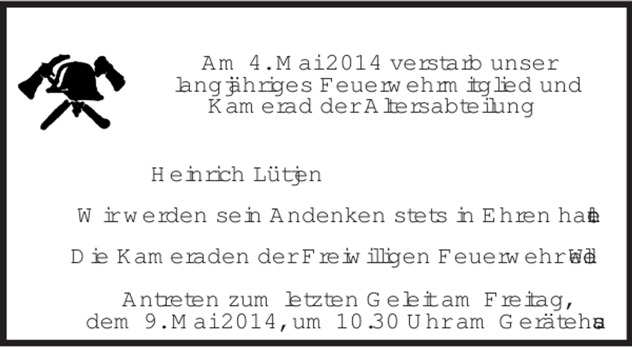 <p>Am 4. Mai 2014 verstarb unser<br />langjähriges Feuerwehrmitglied und<br />Kamerad der Altersabteilung<br />Heinrich Lütjen<br />Wir werden sein Andenken stets in Ehren halten.<br />Die Kameraden der Freiwilligen Feuerwehr Wedel<br />Antreten zum letzten Geleit am Freitag,<br />dem 9. Mai 2014, um 10.30 Uhr am Gerätehaus.</p>