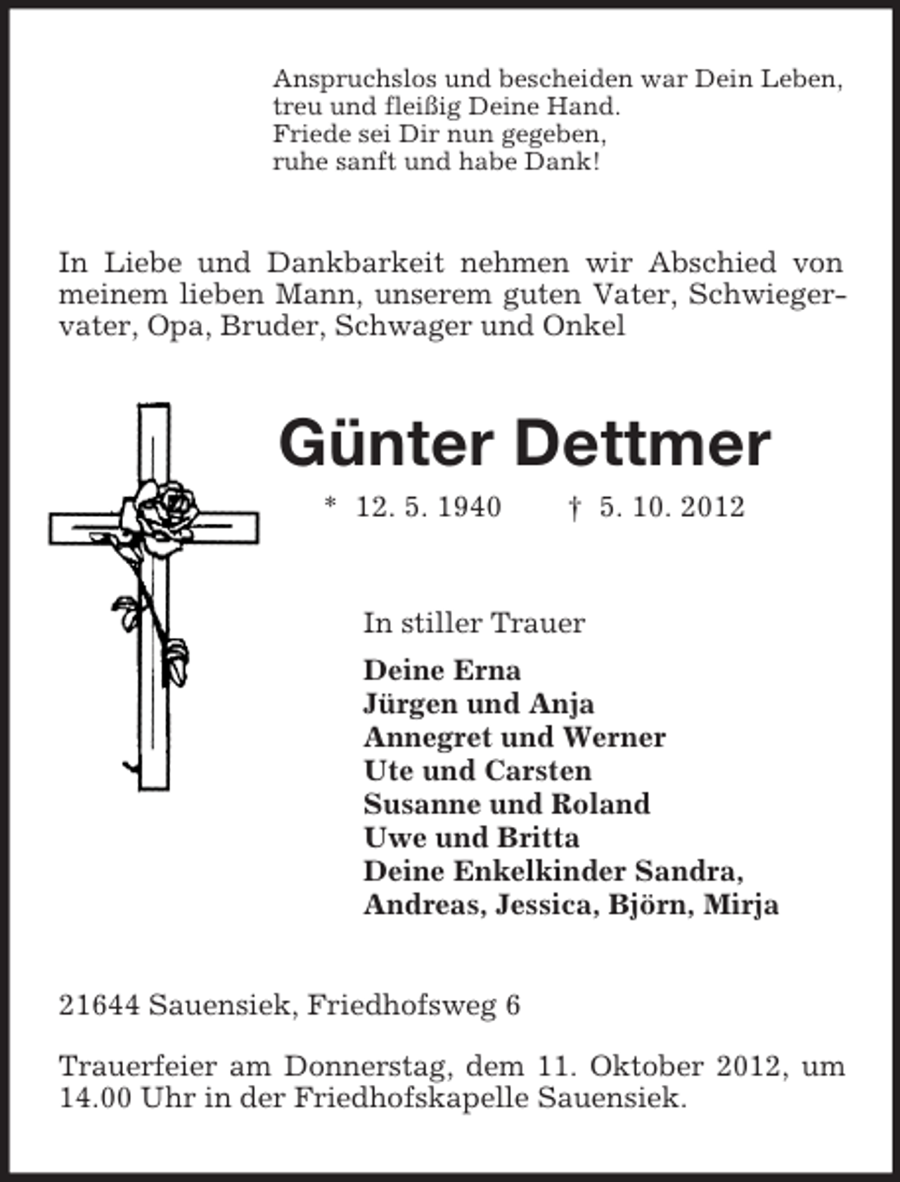 <p>Anspruchslos und bescheiden war Dein Leben,<br />treu und fleißig Deine Hand.<br />Friede sei Dir nun gegeben,<br />ruhe sanft und habe Dank!<br />In Liebe und Dankbarkeit nehmen wir Abschied von meinem lieben Mann, unserem guten Vater, Schwiegervater, Opa, Bruder, Schwager und Onkel<br />Günter Dettmer<br />* 12. 5. 1940 † 5. 10. 2012<br />In stiller Trauer<br />Deine Erna<br />Jürgen und Anja<br />Annegret und Werner<br />Ute und Carsten<br />Susanne und Roland<br />Uwe und Britta<br />Deine Enkelkinder Sandra,<br />Andreas, Jessica, Björn, Mirja<br />21644 Sauensiek, Friedhofsweg 6</p><p>Trauerfeier am Donnerstag, dem 11. Oktober 2012, um 14.00 Uhr in der Friedhofskapelle Sauensiek.</p>