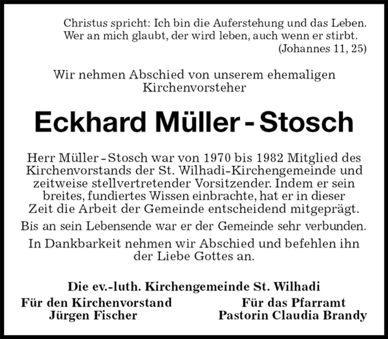 <p>Christus spricht: Ich bin die Auferstehung und das Leben.<br />Wer an mich glaubt, der wird leben, auch wenn er stirbt.<br />(Johannes 11, 25)<br />Wir nehmen Abschied von unserem ehemaligen<br />Kirchenvorsteher<br />Eckhard Müller - Stosch<br />Herr Müller - Stosch war von 1970 bis 1982 Mitglied des Kirchenvorstands der St. Wilhadi-Kirchengemeinde und zeitweise stellvertretender Vorsitzender. Indem er sein breites, fundiertes Wissen einbrachte, hat er in dieser<br />Zeit die Arbeit der Gemeinde entscheidend mitgeprägt.<br />Bis an sein Lebensende war er der Gemeinde sehr verbunden.<br />In Dankbarkeit nehmen wir Abschied und befehlen ihn der Liebe Gottes an.<br />Die ev.-luth. Kirchengemeinde St. Wilhadi<br />Für den Kirchenvorstand Für das Pfarramt<br />Jürgen Fischer Pastorin Claudia Brandy</p>