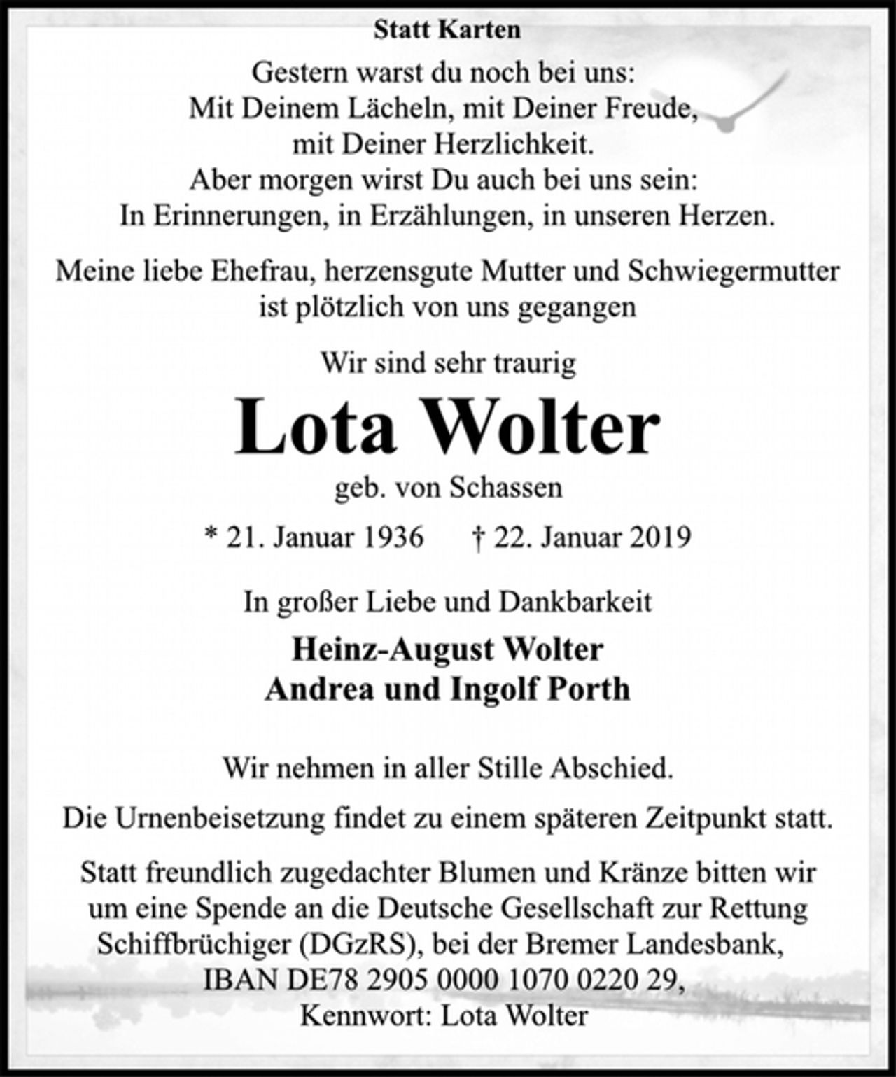 <p>Statt Karten<br />Gestern warst du noch bei uns:<br />Mit Deinem Lächeln, mit Deiner Freude,<br />mit Deiner Herzlichkeit.<br />Aber morgen wirst Du auch bei uns sein:<br />In Erinnerungen, in Erzählungen, in unseren Herzen.<br />Meine liebe Ehefrau, herzensgute Mutter und Schwiegermutter<br />ist plötzlich von uns gegangen<br />Wir sind sehr traurig<br />Lota Wolter<br />geb. von Schassen<br />* 21. Januar 1936 † 22. Januar 2019<br />In großer Liebe und Dankbarkeit<br />Heinz-August Wolter<br />Andrea und Ingolf Porth<br />Wir nehmen in aller Stille Abschied.<br />Die Urnenbeisetzung findet zu einem späteren Zeitpunkt statt.<br />Statt freundlich zugedachter Blumen und Kränze bitten wir<br />um eine Spende an die Deutsche Gesellschaft zur Rettung<br />Schiffbrüchiger (DGzRS), bei der Bremer Landesbank,<br />IBAN DE78 2905 0000 1070 0220 29,<br />Kennwort: Lota Wolter</p>