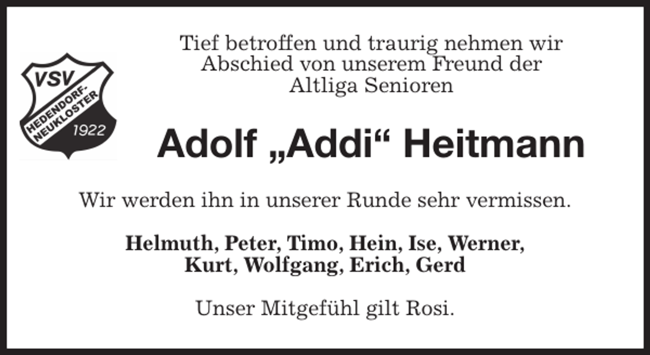 <p>Tief betroffen und traurig nehmen wir<br />Abschied von unserem Freund der<br />Altliga Senioren<br />Adolf „Addi“ Heitmann<br />Wir werden ihn in unserer Runde sehr vermissen.<br />Helmuth, Peter, Timo, Hein, Ise, Werner,<br />Kurt, Wolfgang, Erich, Gerd<br />Unser Mitgefühl gilt Rosi.</p>