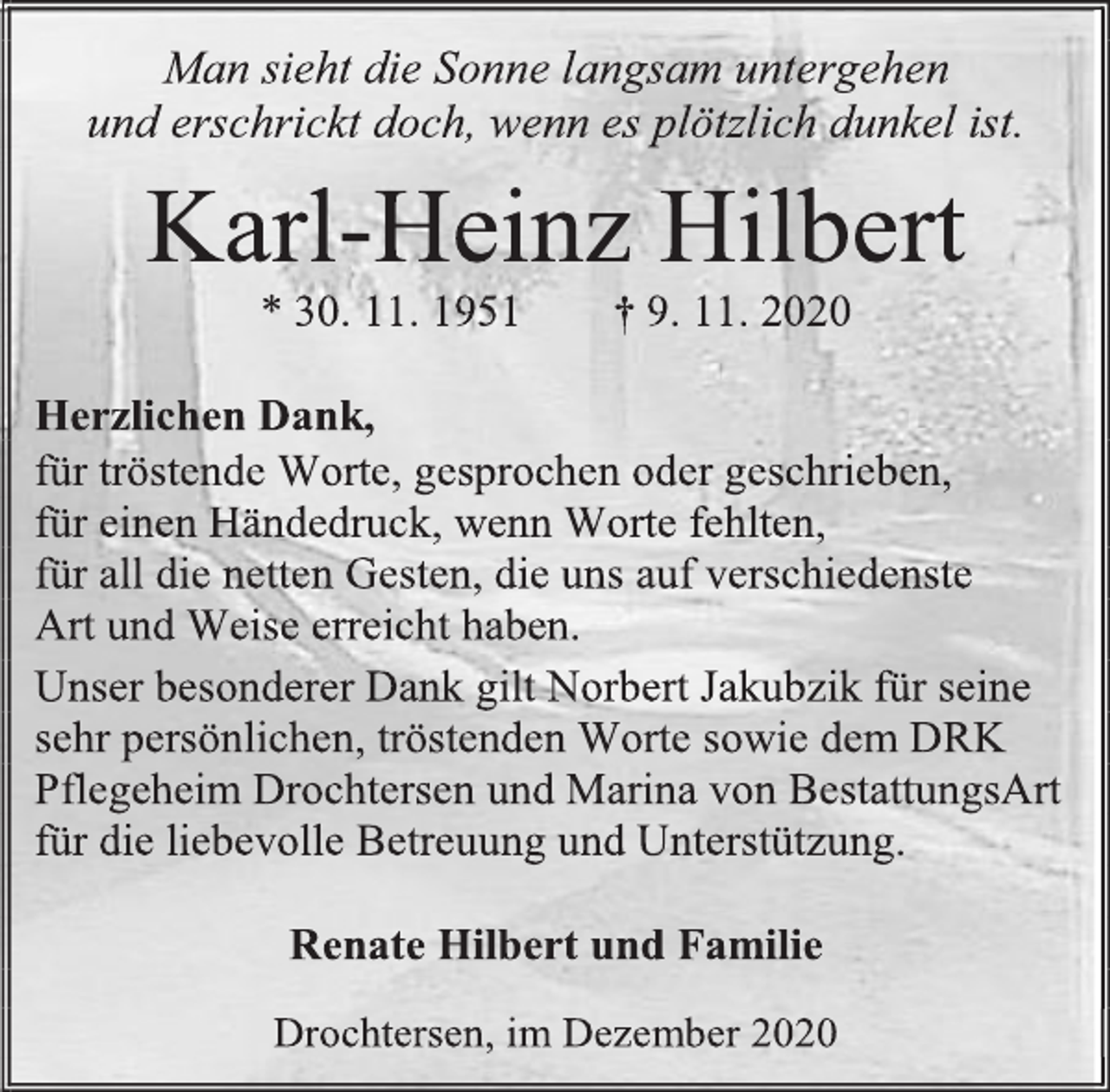 <p>Man sieht die Sonne langsam untergehen<br />und erschrickt doch, wenn es plötzlich dunkel ist.<br />Karl-Heinz Hilbert<br />* 30. 11.1951†9. 11.2020<br />Herzlichen Dank,<br />für tröstende Worte,gesprochen oder geschrieben,<br />für einen Händedruck, wenn Worte fehlten,<br />für all die netten Gesten, die uns auf verschiedenste<br />Art und Weiseerreicht haben.<br />Unser besonderer Dank gilt Norbert Jakubzik für seine sehrpersönlichen,tröstenden Wortesowie dem DRK<br />Pflegeheim Drochtersen und Marina von BestattungsArt<br />für die liebevolle Betreuung und Unterstützung.<br />Renate Hilbert und Familie<br />Drochtersen, im Dezember 2020</p>