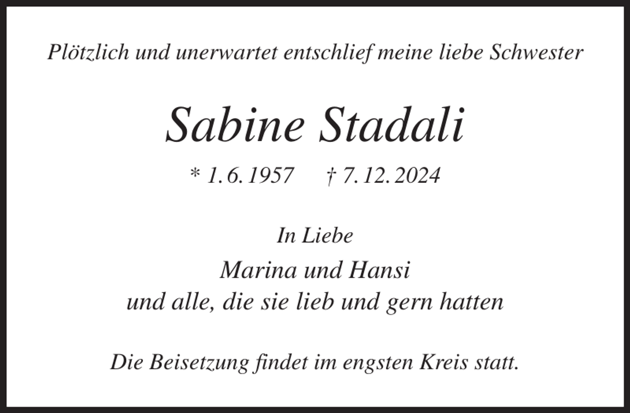 <p>Plötzlich und unerwartet entschlief meine liebe Schwester<br />Sabine Stadali<br />* 1. 6. 1957 † 7. 12. 2024<br />In Liebe<br />Marina und Hansi<br />und alle, die sie lieb und gern hatten<br />Die Beisetzung findet im engsten Kreis statt.</p>