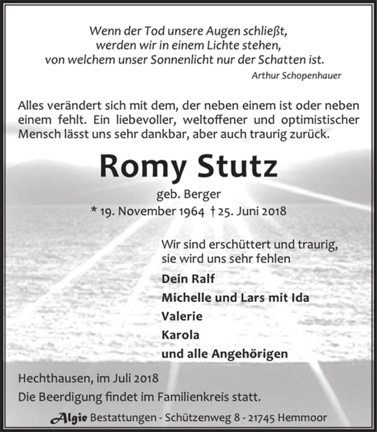 <p>Wenn der Tod unsere Augen schließt,<br />werden wir in einem Lichte stehen,<br />von welchem unser Sonnenlicht nur der Schatten ist.<br />Arthur Schopenhauer<br />Alles verändert sich mit dem, der neben einem ist oder neben<br />einem fehlt. Ein liebevoller, weltoffener und optimistischer<br />Mensch lässt uns sehr dankbar, aber auch traurig zurück.<br />Romy Stutz<br />geb. Berger<br />* 19. November 1964 † 25. Juni 2018<br />Wir sind erschüttert und traurig,<br />sie wird uns sehr fehlen<br />Dein Ralf<br />Michelle und Lars mit Ida<br />Valerie<br />Karola<br />und alle Angehörigen<br />Hechthausen, im Juli 2018<br />Die Beerdigung findet im Familienkreis statt.<br />Algie Bestattungen - Schützenweg 8 - 21745 Hemmoor</p>