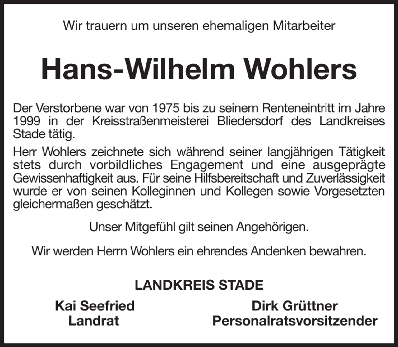 <p>Wir trauern um unseren ehemaligen Mitarbeiter<br />Hans-Wilhelm Wohlers<br />Der Verstorbene war von 1975 bis zu seinem Renteneintritt im Jahre 1999 in der Kreisstraßenmeisterei Bliedersdorf des Landkreises<br />Stade tätig.<br />Herr Wohlers zeichnete sich während seiner langjährigen Tätigkeit stets durch vorbildliches Engagement und eine ausgeprägte<br />Gewissenhaftigkeit aus. Für seine Hilfsbereitschaft und Zuverlässigkeit wurde er von seinen Kolleginnen und Kollegen sowie Vorgesetzten gleichermaßen geschätzt.<br />Unser Mitgefühl gilt seinen Angehörigen.<br />Wir werden Herrn Wohlers ein ehrendes Andenken bewahren.<br />LANDKREIS STADE<br />Kai Seefried Dirk Grüttner<br />Landrat Personalratsvorsitzender</p>