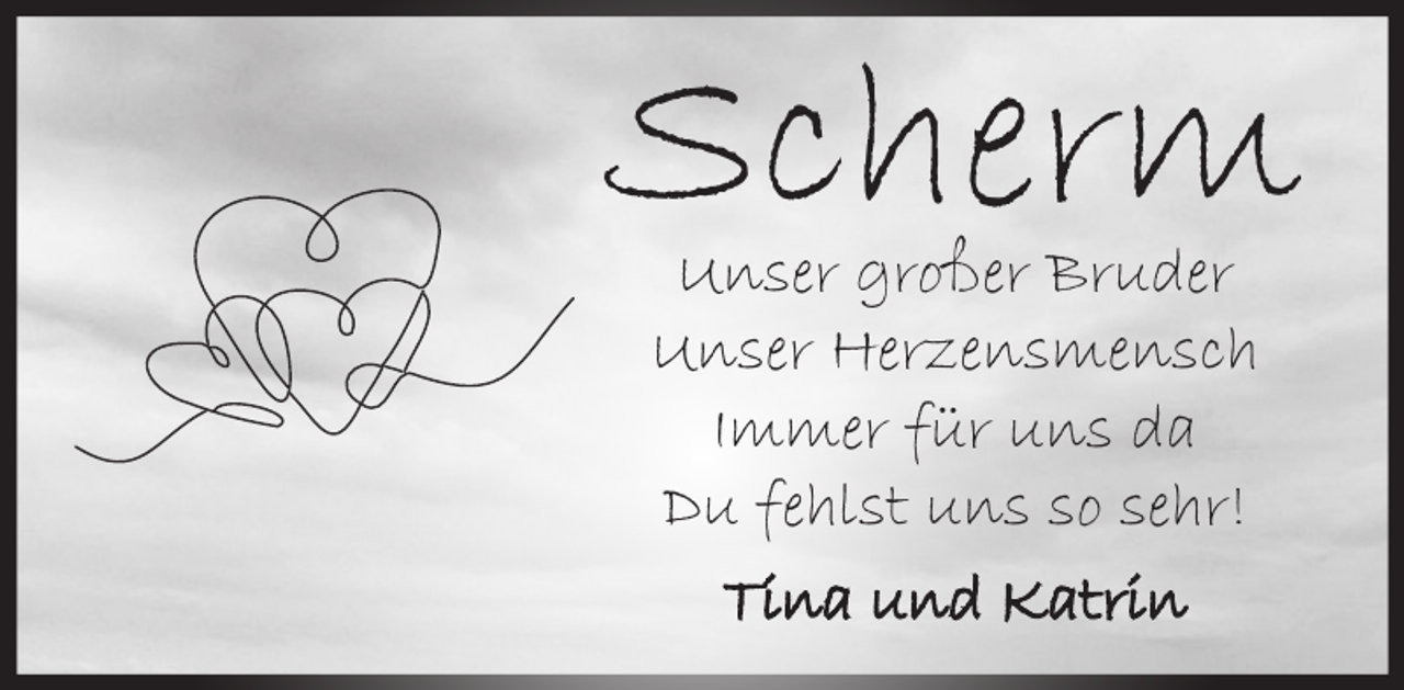 <p>Scherm<br />Unser großer Bruder<br />Unser Herzensmensch<br />Immer für uns da<br />Du fehlst uns so sehr!<br />Tina und Katrin</p>